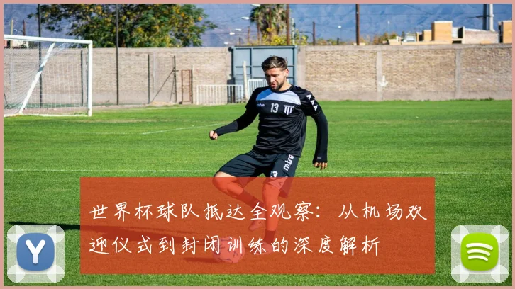 世界杯球队抵达全观察：从机场欢迎仪式到封闭训练的深度解析