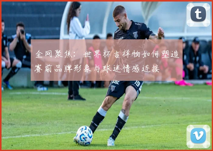 全网聚焦:世界杯吉祥物如何塑造赛前品牌形象与球迷情感连接