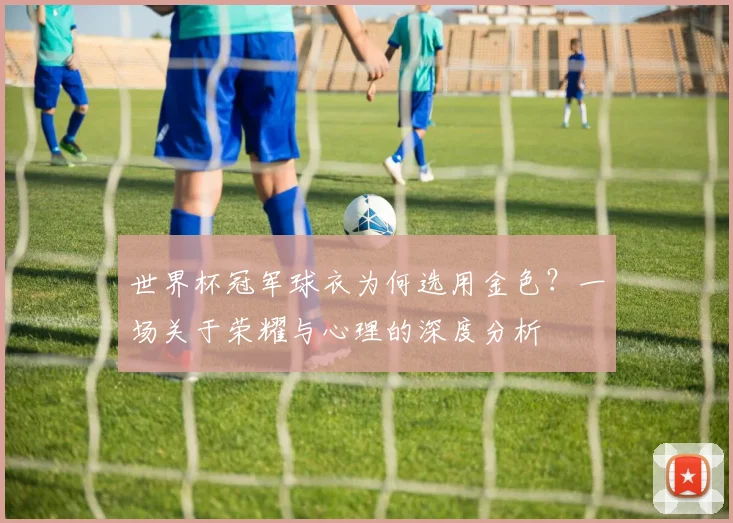 世界杯冠军球衣为何选用金色?一场关于荣耀与心理的深度分析