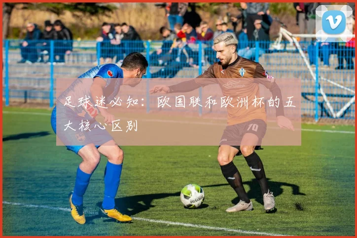 足球迷必知：欧国联和欧洲杯的五大核心区别