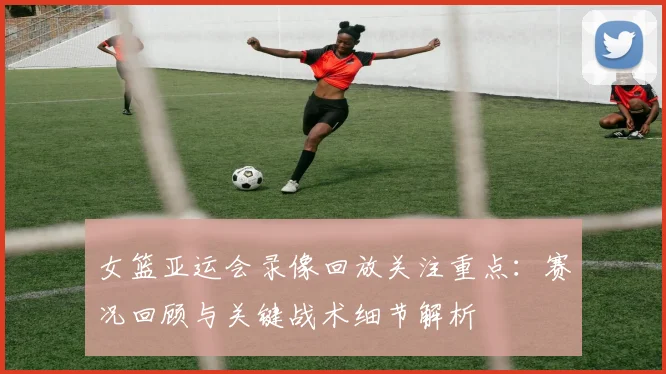 女篮亚运会录像回放关注重点：赛况回顾与关键战术细节解析