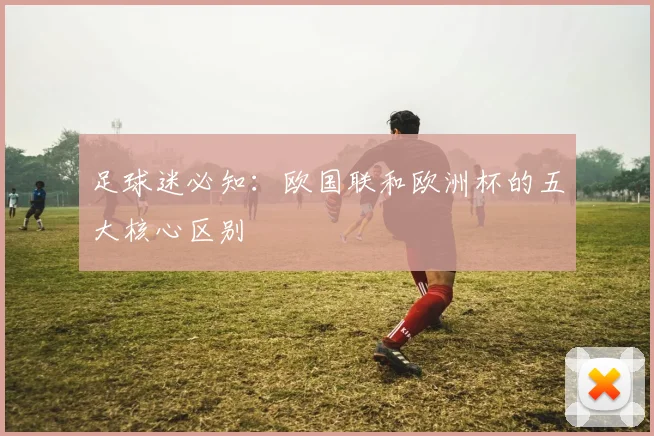 足球迷必知：欧国联和欧洲杯的五大核心区别