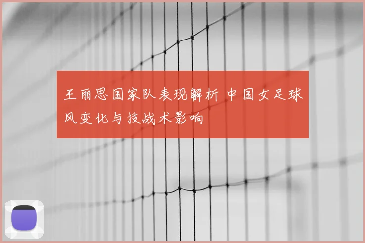 王丽思国家队表现解析 中国女足球风变化与技战术影响