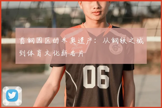 首钢园区的冬奥遗产：从钢铁之城到体育文化新名片