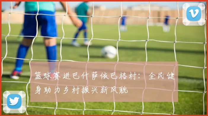篮球赛进巴什萨依巴格村:全民健身助力乡村振兴新风貌