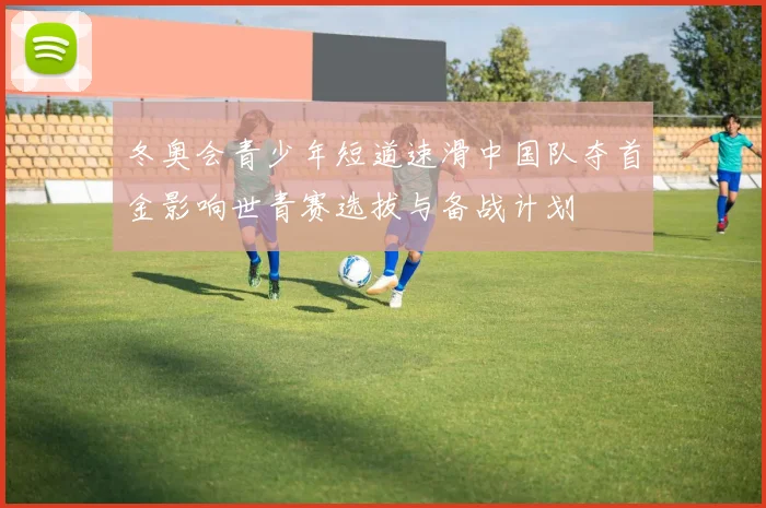 冬奥会青少年短道速滑中国队夺首金影响世青赛选拔与备战计划