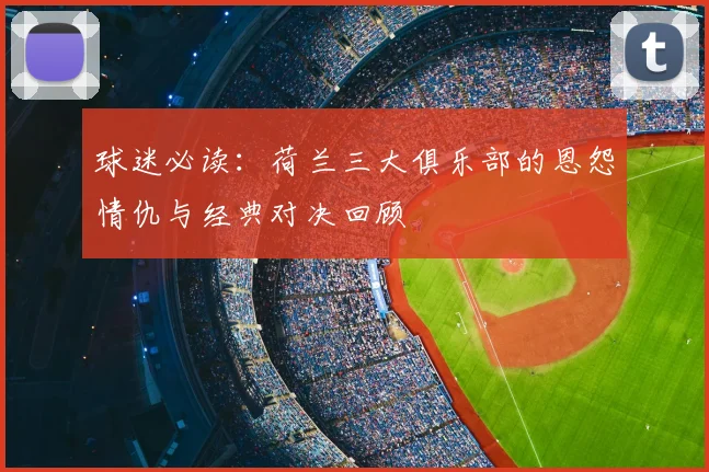 球迷必读:荷兰三大俱乐部的恩怨情仇与经典对决回顾