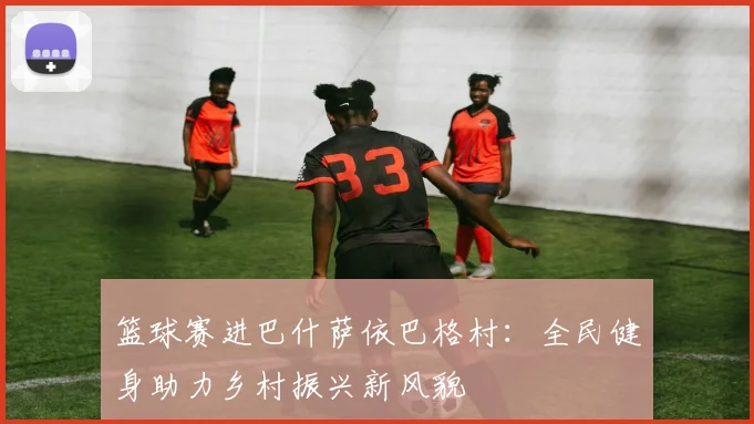 篮球赛进巴什萨依巴格村:全民健身助力乡村振兴新风貌
