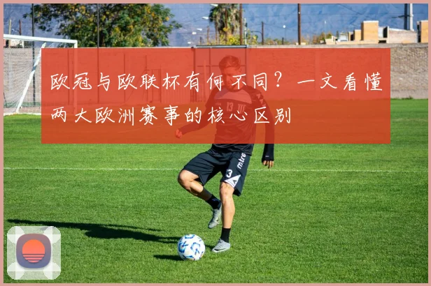 欧冠与欧联杯有何不同？一文看懂两大欧洲赛事的核心区别
