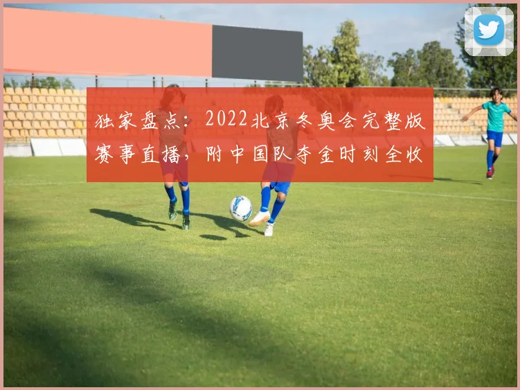 独家盘点：2022北京冬奥会完整版赛事直播，附中国队夺金时刻全收录
