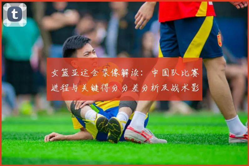女篮亚运会录像解读：中国队比赛进程与关键得分分差分析及战术影响