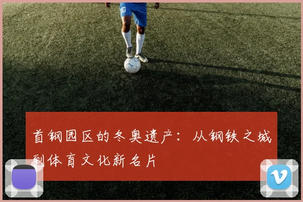 首钢园区的冬奥遗产：从钢铁之城到体育文化新名片